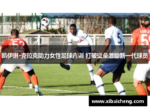 凯伊琳·克拉克助力女性足球青训 打破壁垒激励新一代球员 凯伊琳·克拉克助力女性足球青训 打破壁垒激励新一代球员